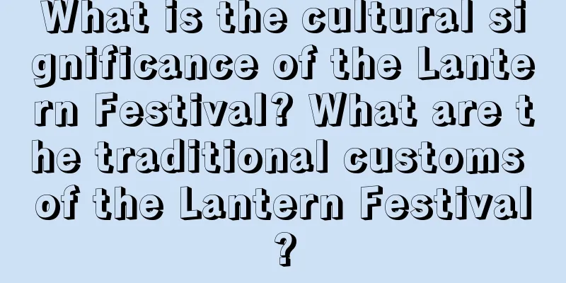 What is the cultural significance of the Lantern Festival? What are the traditional customs of the Lantern Festival?