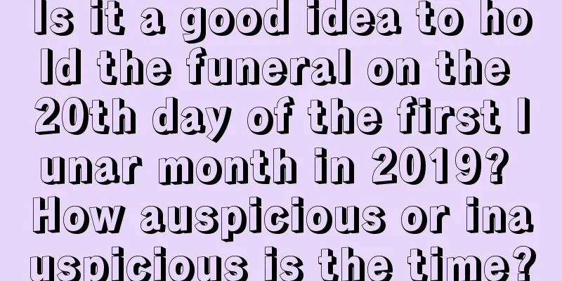 Is it a good idea to hold the funeral on the 20th day of the first lunar month in 2019? How auspicious or inauspicious is the time?