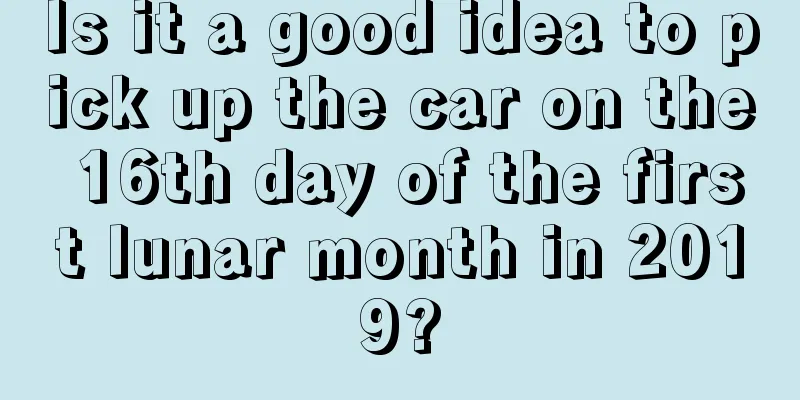 Is it a good idea to pick up the car on the 16th day of the first lunar month in 2019?