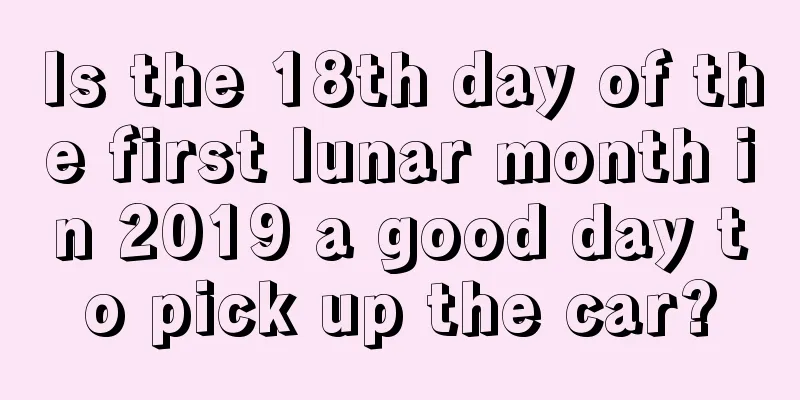 Is the 18th day of the first lunar month in 2019 a good day to pick up the car?