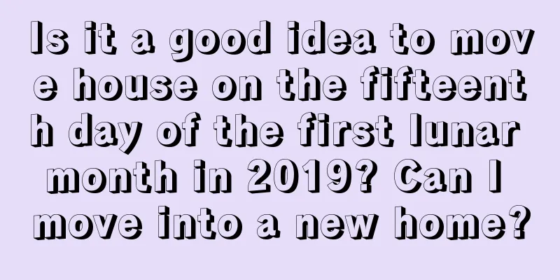 Is it a good idea to move house on the fifteenth day of the first lunar month in 2019? Can I move into a new home?