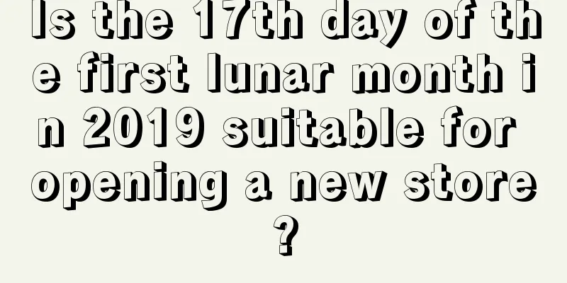 Is the 17th day of the first lunar month in 2019 suitable for opening a new store?