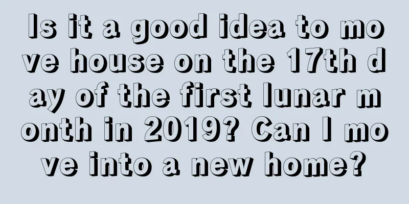 Is it a good idea to move house on the 17th day of the first lunar month in 2019? Can I move into a new home?