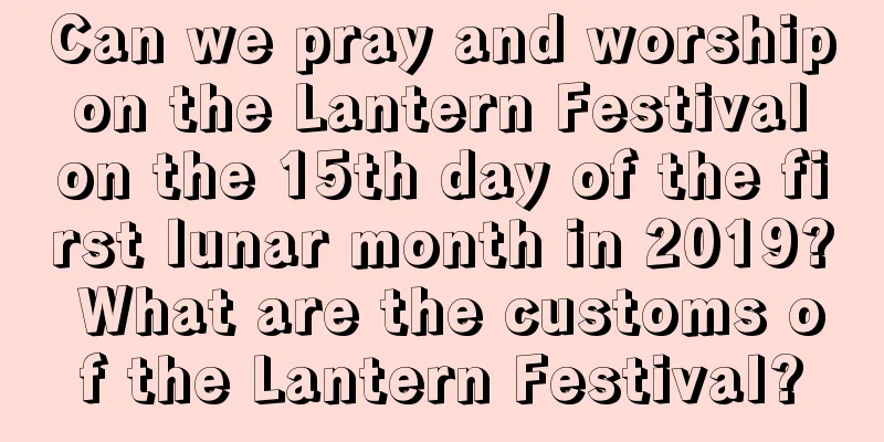 Can we pray and worship on the Lantern Festival on the 15th day of the first lunar month in 2019? What are the customs of the Lantern Festival?