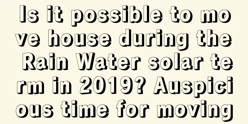 Is it possible to move house during the Rain Water solar term in 2019? Auspicious time for moving