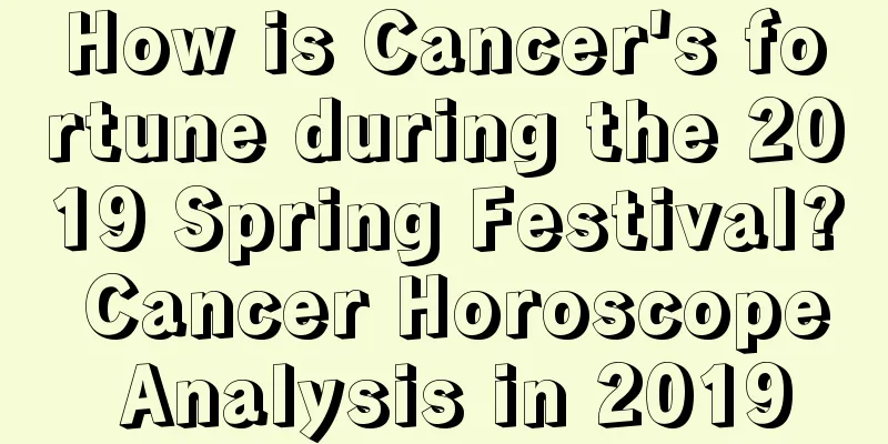 How is Cancer's fortune during the 2019 Spring Festival? Cancer Horoscope Analysis in 2019