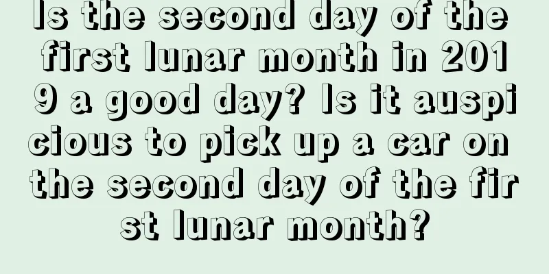 Is the second day of the first lunar month in 2019 a good day? Is it auspicious to pick up a car on the second day of the first lunar month?