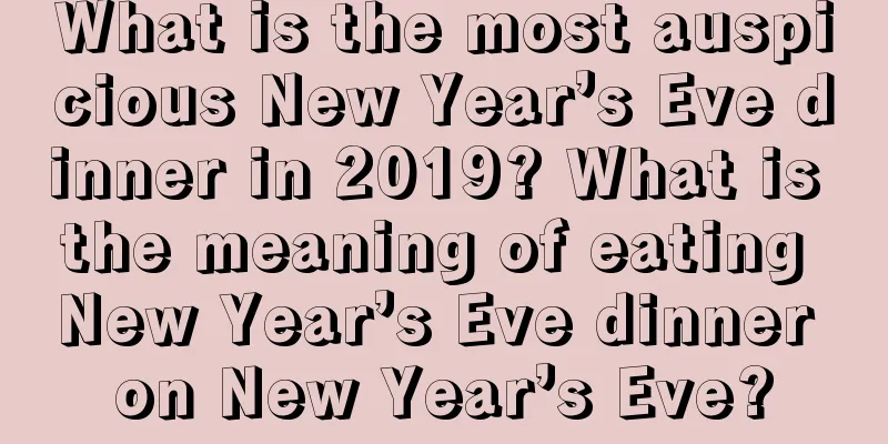 What is the most auspicious New Year’s Eve dinner in 2019? What is the meaning of eating New Year’s Eve dinner on New Year’s Eve?