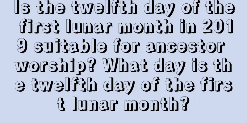 Is the twelfth day of the first lunar month in 2019 suitable for ancestor worship? What day is the twelfth day of the first lunar month?