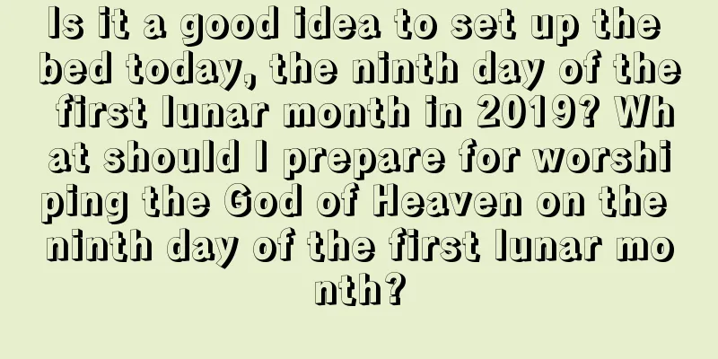 Is it a good idea to set up the bed today, the ninth day of the first lunar month in 2019? What should I prepare for worshiping the God of Heaven on the ninth day of the first lunar month?