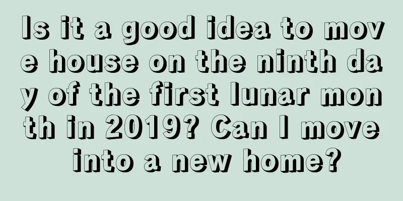 Is it a good idea to move house on the ninth day of the first lunar month in 2019? Can I move into a new home?