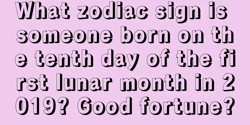 What zodiac sign is someone born on the tenth day of the first lunar month in 2019? Good fortune?