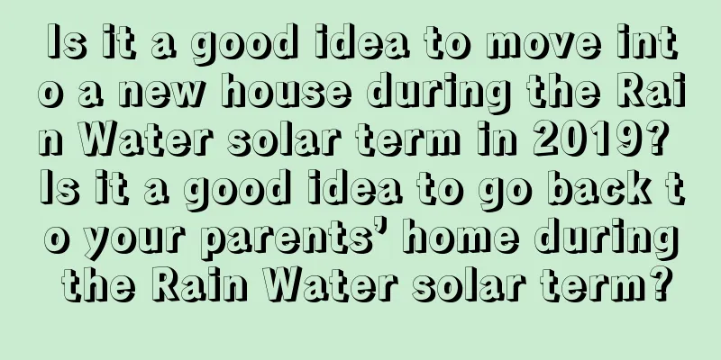Is it a good idea to move into a new house during the Rain Water solar term in 2019? Is it a good idea to go back to your parents’ home during the Rain Water solar term?