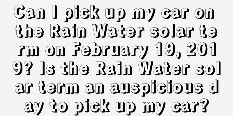 Can I pick up my car on the Rain Water solar term on February 19, 2019? Is the Rain Water solar term an auspicious day to pick up my car?