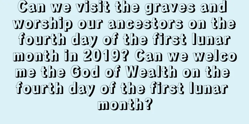 Can we visit the graves and worship our ancestors on the fourth day of the first lunar month in 2019? Can we welcome the God of Wealth on the fourth day of the first lunar month?