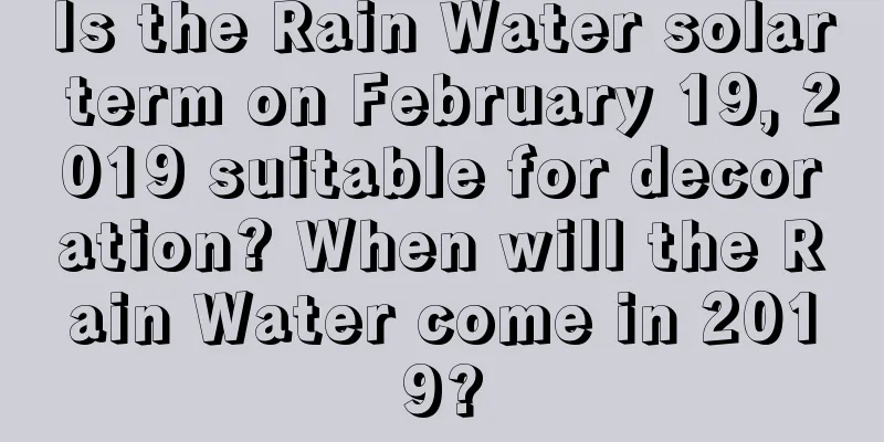 Is the Rain Water solar term on February 19, 2019 suitable for decoration? When will the Rain Water come in 2019?