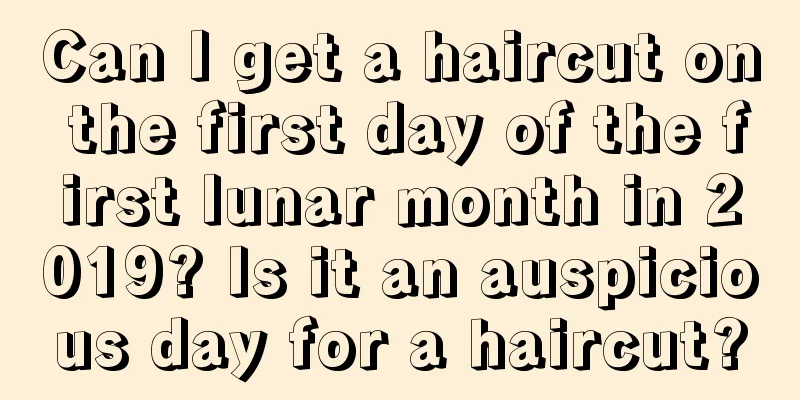 Can I get a haircut on the first day of the first lunar month in 2019? Is it an auspicious day for a haircut?