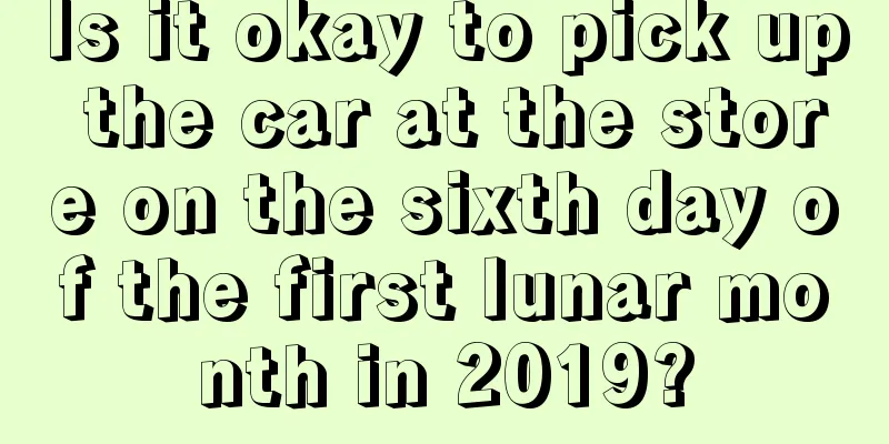Is it okay to pick up the car at the store on the sixth day of the first lunar month in 2019?