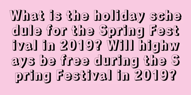 What is the holiday schedule for the Spring Festival in 2019? Will highways be free during the Spring Festival in 2019?