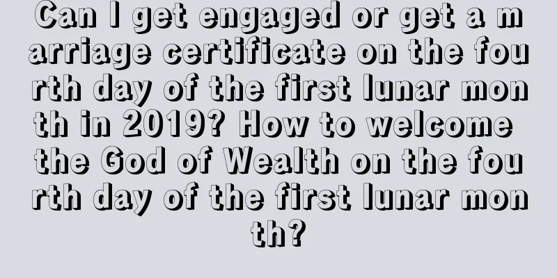 Can I get engaged or get a marriage certificate on the fourth day of the first lunar month in 2019? How to welcome the God of Wealth on the fourth day of the first lunar month?