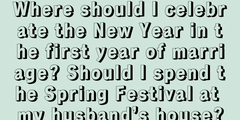Where should I celebrate the New Year in the first year of marriage? Should I spend the Spring Festival at my husband’s house?