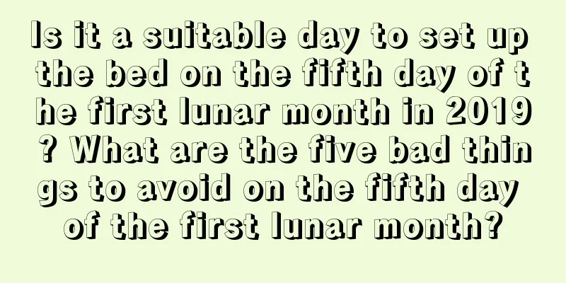 Is it a suitable day to set up the bed on the fifth day of the first lunar month in 2019? What are the five bad things to avoid on the fifth day of the first lunar month?