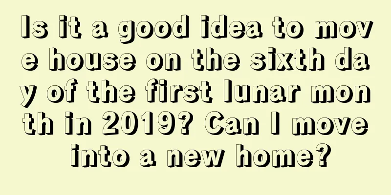 Is it a good idea to move house on the sixth day of the first lunar month in 2019? Can I move into a new home?