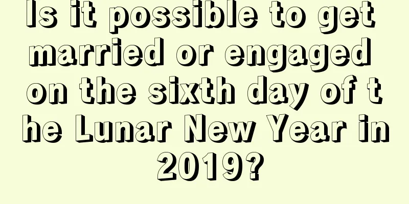 Is it possible to get married or engaged on the sixth day of the Lunar New Year in 2019?