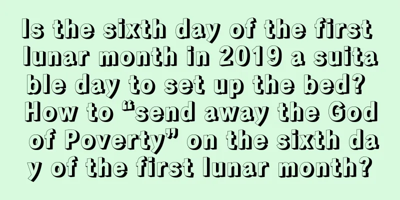 Is the sixth day of the first lunar month in 2019 a suitable day to set up the bed? How to “send away the God of Poverty” on the sixth day of the first lunar month?