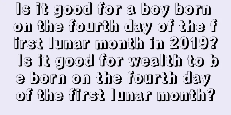 Is it good for a boy born on the fourth day of the first lunar month in 2019? Is it good for wealth to be born on the fourth day of the first lunar month?