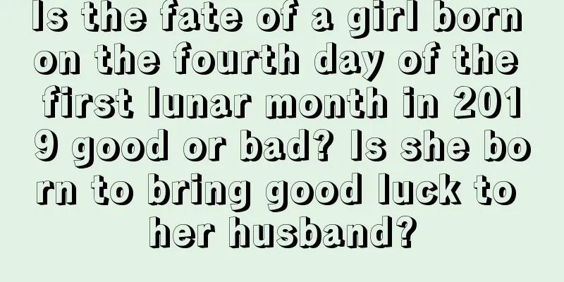 Is the fate of a girl born on the fourth day of the first lunar month in 2019 good or bad? Is she born to bring good luck to her husband?