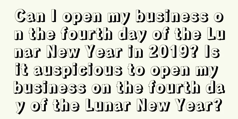 Can I open my business on the fourth day of the Lunar New Year in 2019? Is it auspicious to open my business on the fourth day of the Lunar New Year?
