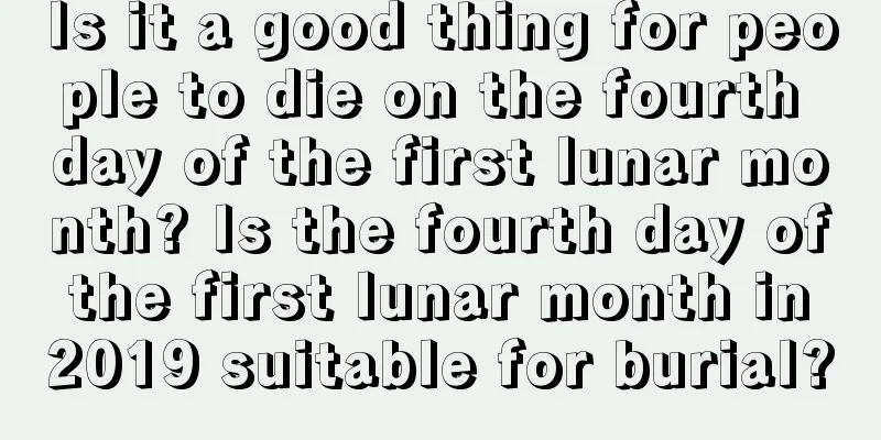 Is it a good thing for people to die on the fourth day of the first lunar month? Is the fourth day of the first lunar month in 2019 suitable for burial?