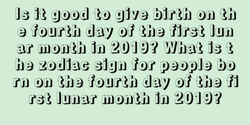 Is it good to give birth on the fourth day of the first lunar month in 2019? What is the zodiac sign for people born on the fourth day of the first lunar month in 2019?