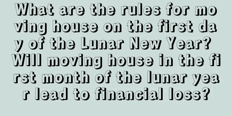 What are the rules for moving house on the first day of the Lunar New Year? Will moving house in the first month of the lunar year lead to financial loss?
