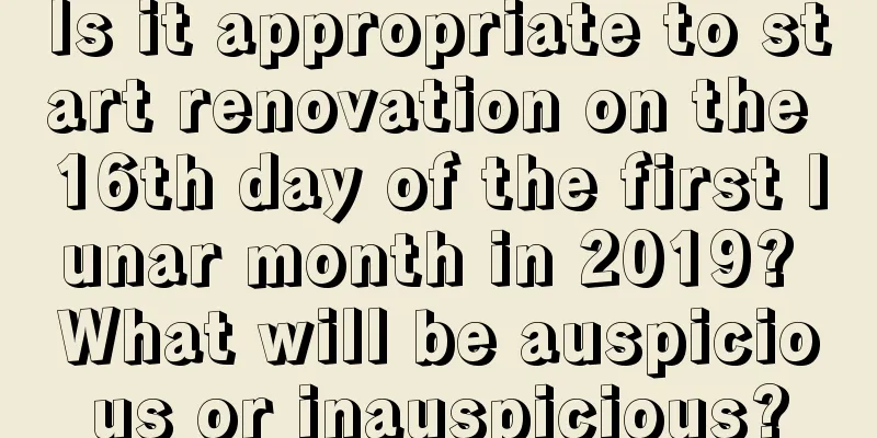 Is it appropriate to start renovation on the 16th day of the first lunar month in 2019? What will be auspicious or inauspicious?