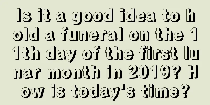 Is it a good idea to hold a funeral on the 11th day of the first lunar month in 2019? How is today's time?