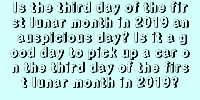 Is the third day of the first lunar month in 2019 an auspicious day? Is it a good day to pick up a car on the third day of the first lunar month in 2019?