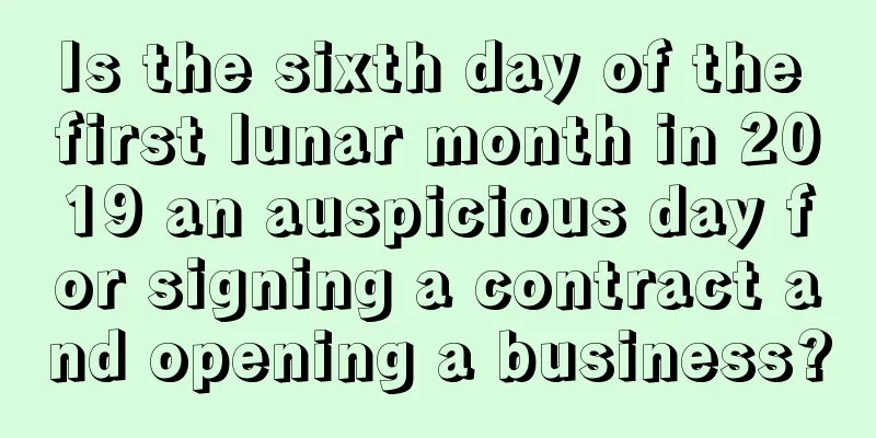 Is the sixth day of the first lunar month in 2019 an auspicious day for signing a contract and opening a business?