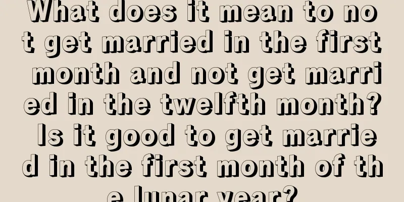 What does it mean to not get married in the first month and not get married in the twelfth month? Is it good to get married in the first month of the lunar year?