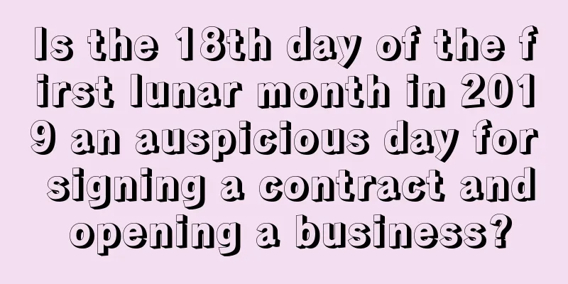 Is the 18th day of the first lunar month in 2019 an auspicious day for signing a contract and opening a business?