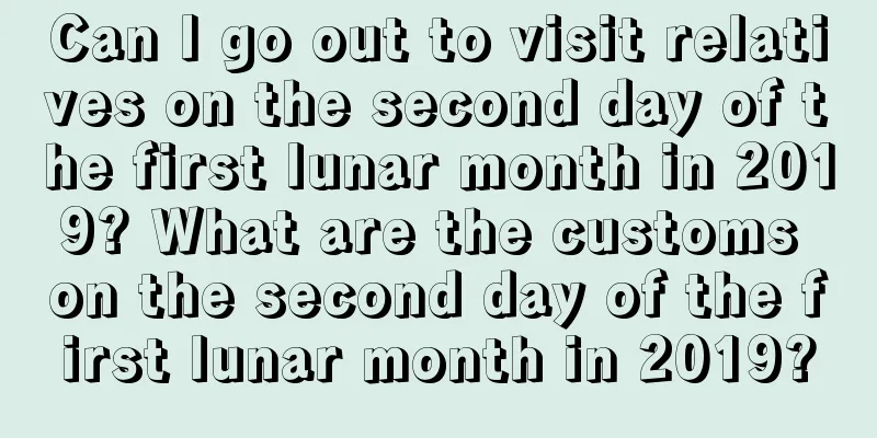 Can I go out to visit relatives on the second day of the first lunar month in 2019? What are the customs on the second day of the first lunar month in 2019?