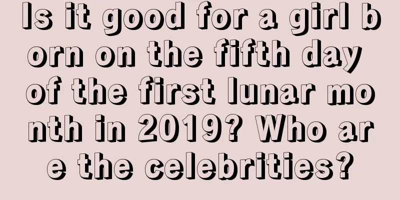 Is it good for a girl born on the fifth day of the first lunar month in 2019? Who are the celebrities?