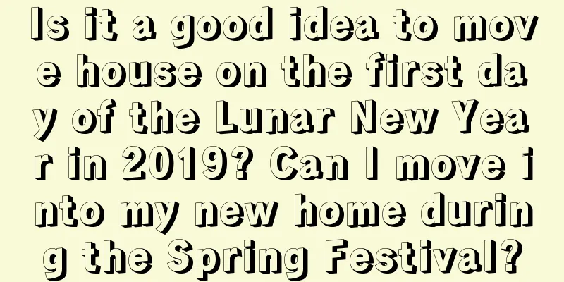 Is it a good idea to move house on the first day of the Lunar New Year in 2019? Can I move into my new home during the Spring Festival?