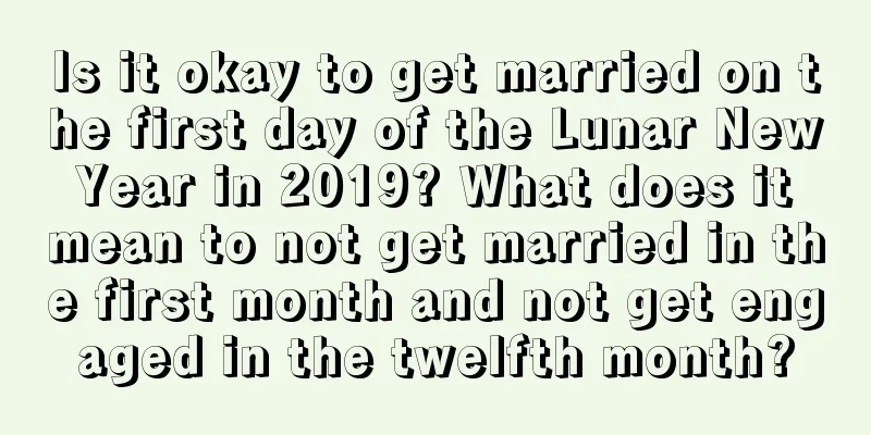 Is it okay to get married on the first day of the Lunar New Year in 2019? What does it mean to not get married in the first month and not get engaged in the twelfth month?