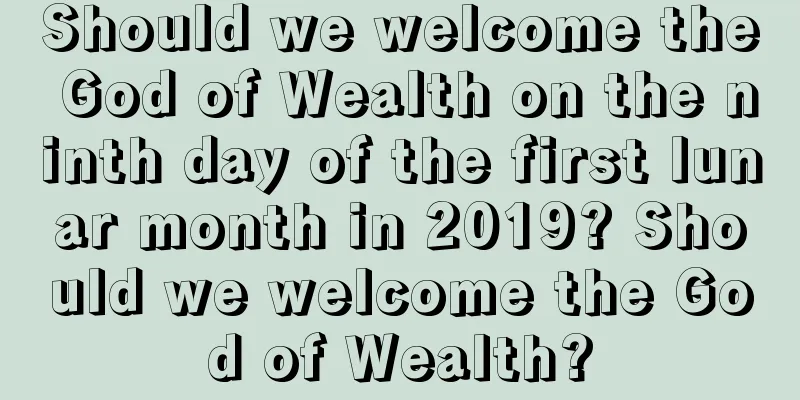 Should we welcome the God of Wealth on the ninth day of the first lunar month in 2019? Should we welcome the God of Wealth?