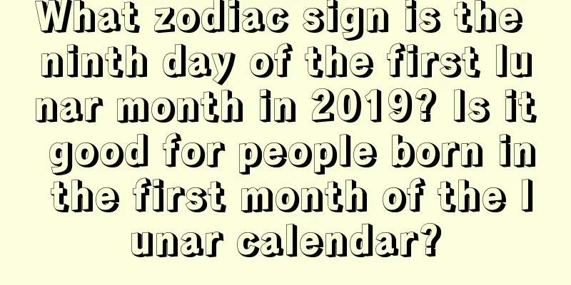 What zodiac sign is the ninth day of the first lunar month in 2019? Is it good for people born in the first month of the lunar calendar?