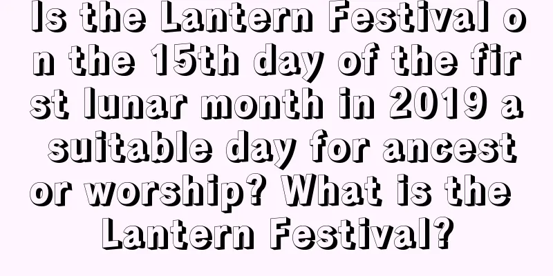 Is the Lantern Festival on the 15th day of the first lunar month in 2019 a suitable day for ancestor worship? What is the Lantern Festival?