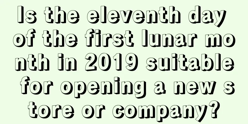 Is the eleventh day of the first lunar month in 2019 suitable for opening a new store or company?
