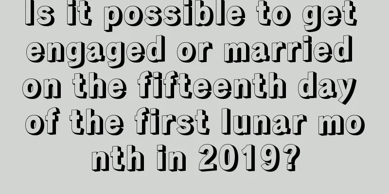 Is it possible to get engaged or married on the fifteenth day of the first lunar month in 2019?